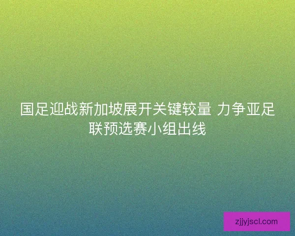 国足迎战新加坡展开关键较量 力争亚足联预选赛小组出线