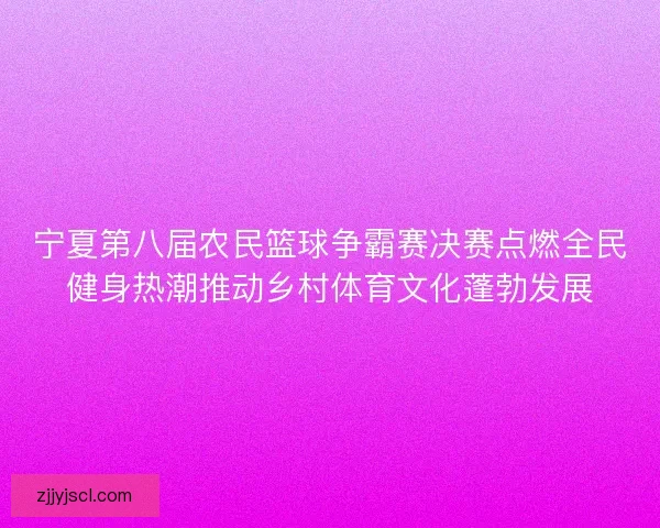 宁夏第八届农民篮球争霸赛决赛点燃全民健身热潮推动乡村体育文化蓬勃发展