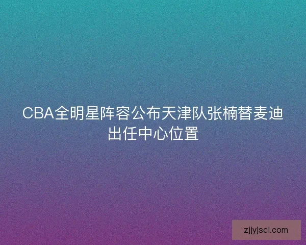 CBA全明星阵容公布天津队张楠替麦迪出任中心位置