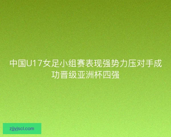 中国U17女足小组赛表现强势力压对手成功晋级亚洲杯四强