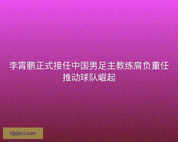 李霄鹏正式接任中国男足主教练肩负重任推动球队崛起