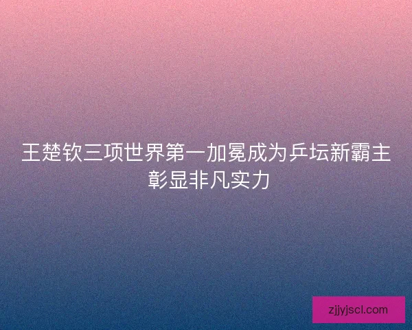 王楚钦三项世界第一加冕成为乒坛新霸主 彰显非凡实力